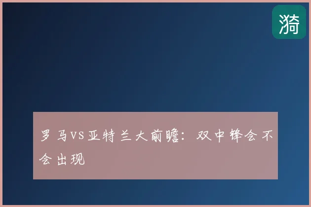 罗马vs亚特兰大前瞻：双中锋会不会出现