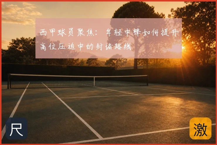 西甲球员聚焦：年轻中锋如何提升高位压迫中的封堵路线